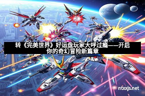 转《完美世界》好运盘玩家大呼过瘾——开启你的奇幻冒险新篇章 转《完美世界》好运盘玩家大呼过瘾——开启你的奇幻冒险新篇章